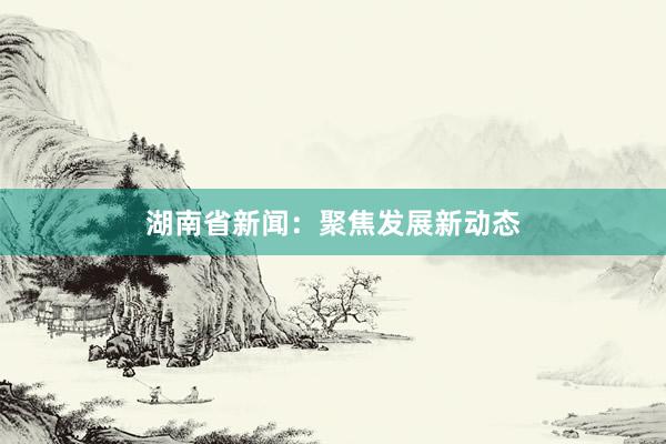 湖南省新闻：聚焦发展新动态